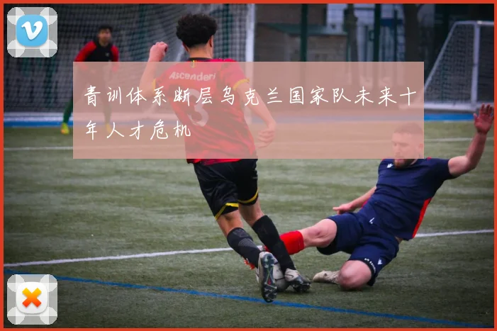青训体系断层乌克兰国家队未来十年人才危机