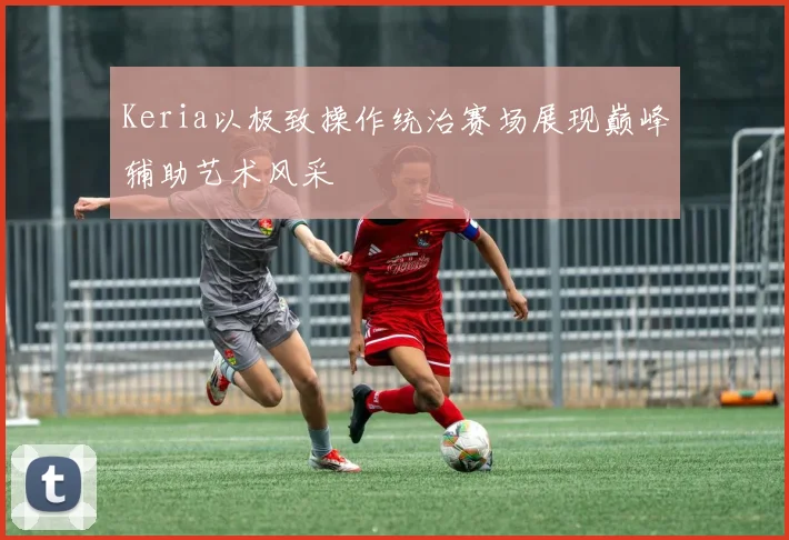 Keria以极致操作统治赛场展现巅峰辅助艺术风采
