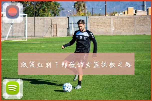 政策红利下郑薇的女篮执教之路
