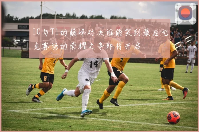 IG与T1的巅峰对决谁能笑到最后电竞赛场的荣耀之争即将开启
