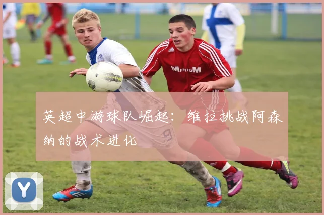 英超中游球队崛起：维拉挑战阿森纳的战术进化