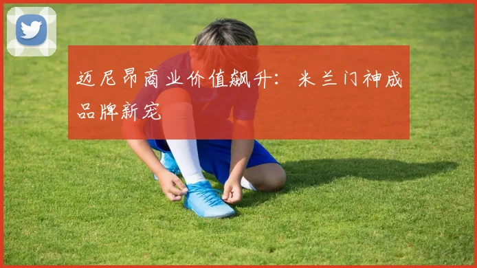 迈尼昂商业价值飙升：米兰门神成品牌新宠