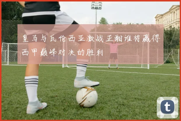 皇马与瓦伦西亚激战正酣谁将赢得西甲巅峰对决的胜利