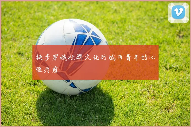 徒步穿越社群文化对城市青年的心理疗愈