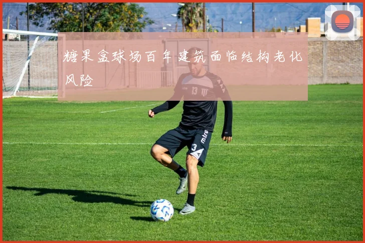 糖果盒球场百年建筑面临结构老化风险