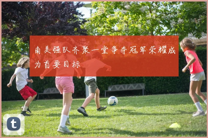 南美强队齐聚一堂争夺冠军荣耀成为首要目标