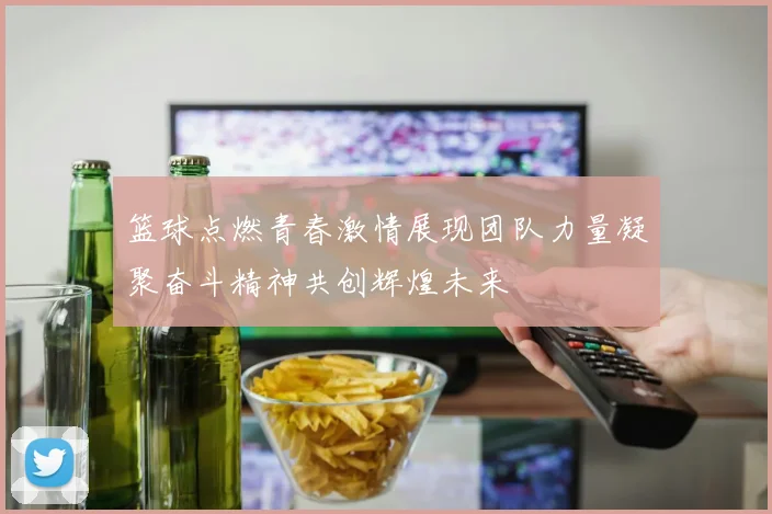 篮球点燃青春激情展现团队力量凝聚奋斗精神共创辉煌未来
