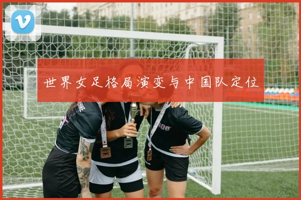 世界女足格局演变与中国队定位