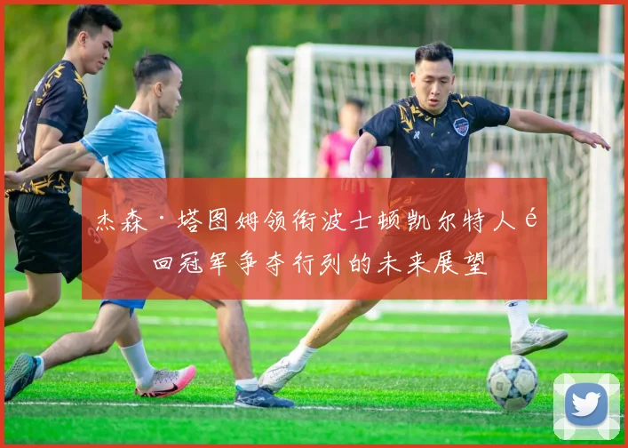 杰森·塔图姆领衔波士顿凯尔特人重回冠军争夺行列的未来展望