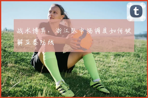 战术博弈，浙江队中场调度如何破解亚泰防线